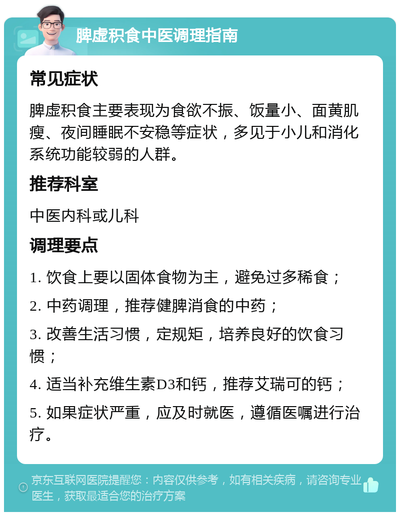 脾虚积食中医调理指南 常见症状 脾虚积食主要表现为食欲不振、饭量小、面黄肌瘦、夜间睡眠不安稳等症状，多见于小儿和消化系统功能较弱的人群。 推荐科室 中医内科或儿科 调理要点 1. 饮食上要以固体食物为主，避免过多稀食； 2. 中药调理，推荐健脾消食的中药； 3. 改善生活习惯，定规矩，培养良好的饮食习惯； 4. 适当补充维生素D3和钙，推荐艾瑞可的钙； 5. 如果症状严重，应及时就医，遵循医嘱进行治疗。