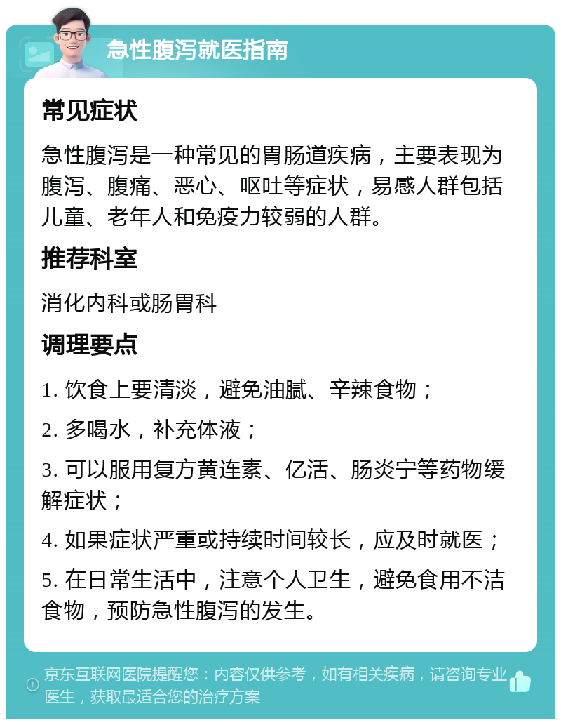 急性腹泻就医指南 常见症状 急性腹泻是一种常见的胃肠道疾病，主要表现为腹泻、腹痛、恶心、呕吐等症状，易感人群包括儿童、老年人和免疫力较弱的人群。 推荐科室 消化内科或肠胃科 调理要点 1. 饮食上要清淡，避免油腻、辛辣食物； 2. 多喝水，补充体液； 3. 可以服用复方黄连素、亿活、肠炎宁等药物缓解症状； 4. 如果症状严重或持续时间较长，应及时就医； 5. 在日常生活中，注意个人卫生，避免食用不洁食物，预防急性腹泻的发生。