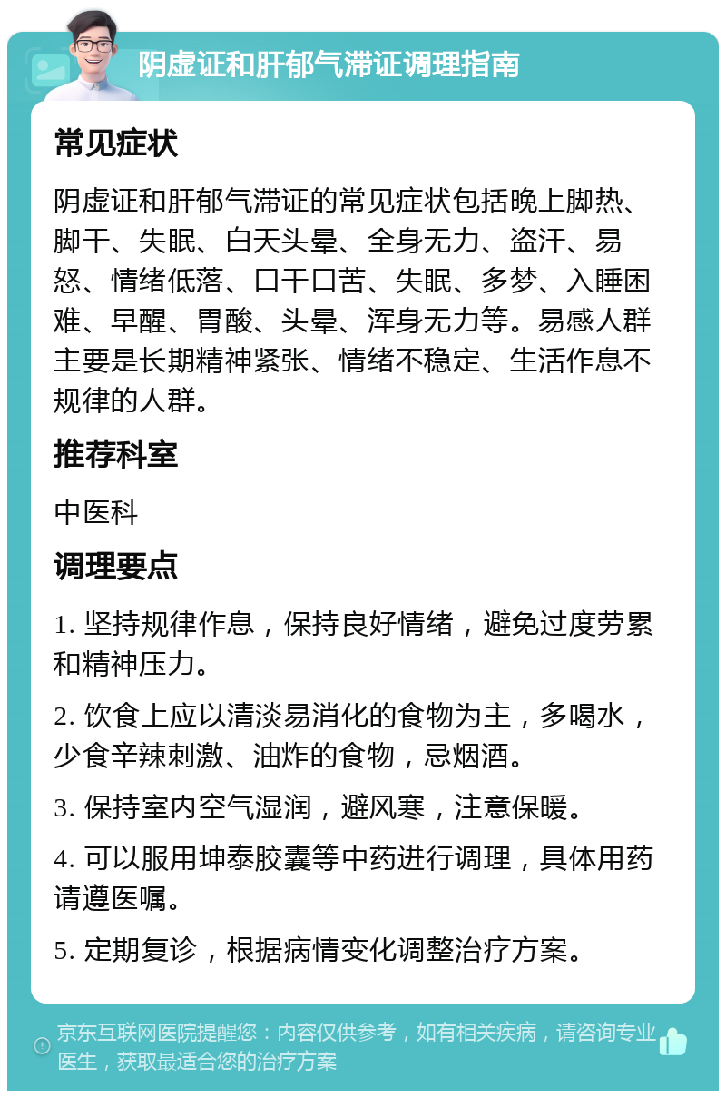 阴虚证和肝郁气滞证调理指南 常见症状 阴虚证和肝郁气滞证的常见症状包括晚上脚热、脚干、失眠、白天头晕、全身无力、盗汗、易怒、情绪低落、口干口苦、失眠、多梦、入睡困难、早醒、胃酸、头晕、浑身无力等。易感人群主要是长期精神紧张、情绪不稳定、生活作息不规律的人群。 推荐科室 中医科 调理要点 1. 坚持规律作息，保持良好情绪，避免过度劳累和精神压力。 2. 饮食上应以清淡易消化的食物为主，多喝水，少食辛辣刺激、油炸的食物，忌烟酒。 3. 保持室内空气湿润，避风寒，注意保暖。 4. 可以服用坤泰胶囊等中药进行调理，具体用药请遵医嘱。 5. 定期复诊，根据病情变化调整治疗方案。