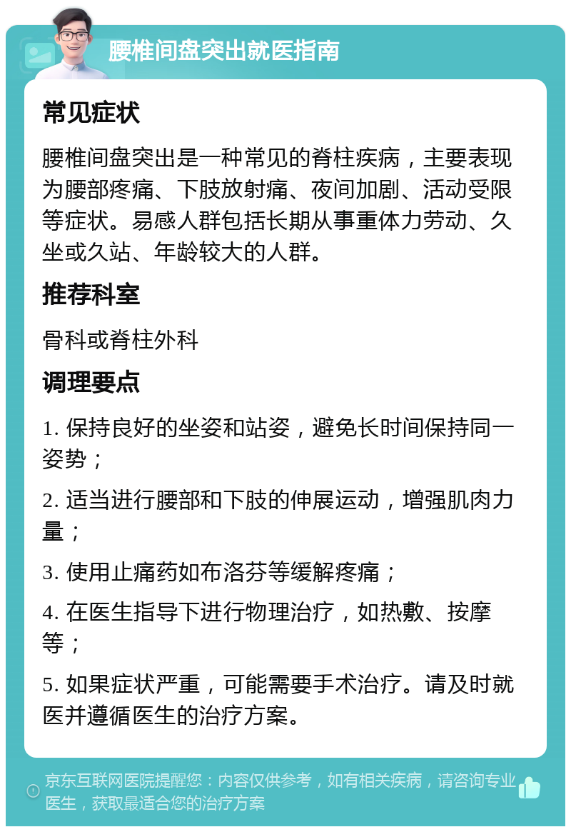 腰椎间盘突出就医指南 常见症状 腰椎间盘突出是一种常见的脊柱疾病，主要表现为腰部疼痛、下肢放射痛、夜间加剧、活动受限等症状。易感人群包括长期从事重体力劳动、久坐或久站、年龄较大的人群。 推荐科室 骨科或脊柱外科 调理要点 1. 保持良好的坐姿和站姿，避免长时间保持同一姿势； 2. 适当进行腰部和下肢的伸展运动，增强肌肉力量； 3. 使用止痛药如布洛芬等缓解疼痛； 4. 在医生指导下进行物理治疗，如热敷、按摩等； 5. 如果症状严重，可能需要手术治疗。请及时就医并遵循医生的治疗方案。