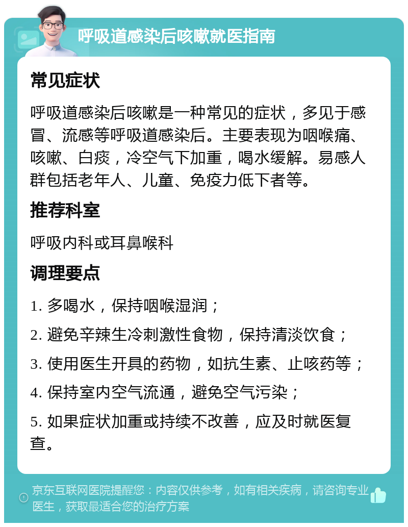 呼吸道感染后咳嗽就医指南 常见症状 呼吸道感染后咳嗽是一种常见的症状，多见于感冒、流感等呼吸道感染后。主要表现为咽喉痛、咳嗽、白痰，冷空气下加重，喝水缓解。易感人群包括老年人、儿童、免疫力低下者等。 推荐科室 呼吸内科或耳鼻喉科 调理要点 1. 多喝水，保持咽喉湿润； 2. 避免辛辣生冷刺激性食物，保持清淡饮食； 3. 使用医生开具的药物，如抗生素、止咳药等； 4. 保持室内空气流通，避免空气污染； 5. 如果症状加重或持续不改善，应及时就医复查。