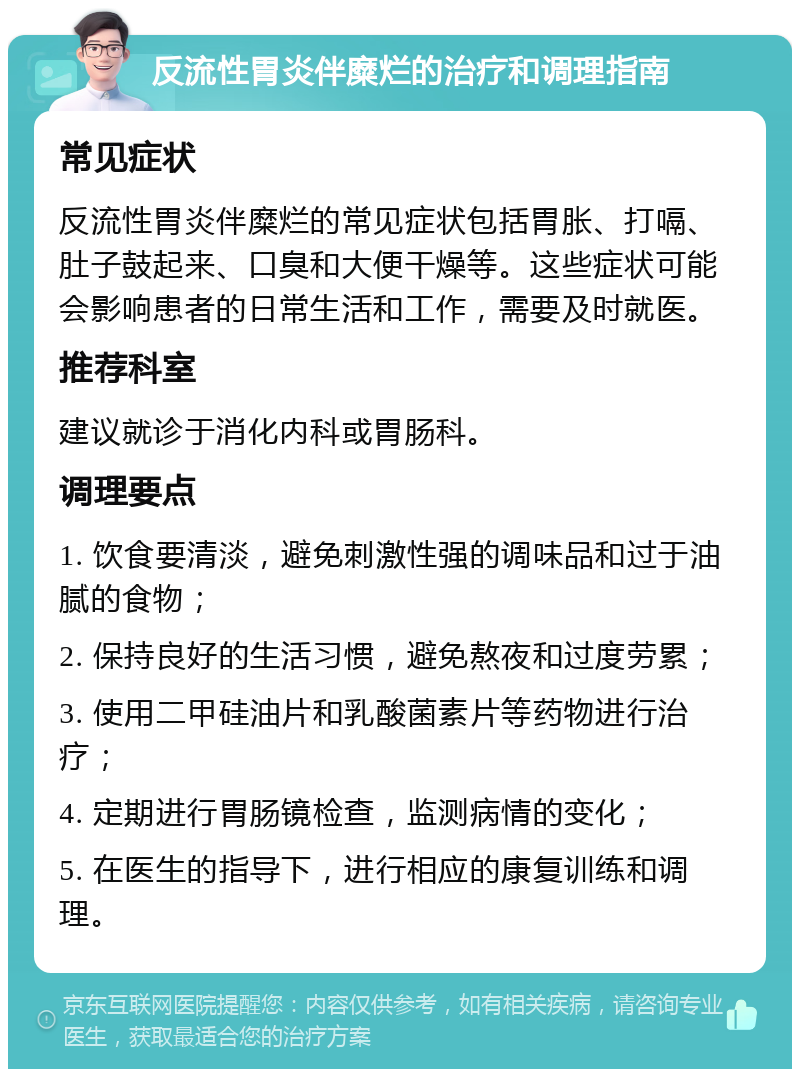 反流性胃炎伴糜烂的治疗和调理指南 常见症状 反流性胃炎伴糜烂的常见症状包括胃胀、打嗝、肚子鼓起来、口臭和大便干燥等。这些症状可能会影响患者的日常生活和工作，需要及时就医。 推荐科室 建议就诊于消化内科或胃肠科。 调理要点 1. 饮食要清淡，避免刺激性强的调味品和过于油腻的食物； 2. 保持良好的生活习惯，避免熬夜和过度劳累； 3. 使用二甲硅油片和乳酸菌素片等药物进行治疗； 4. 定期进行胃肠镜检查，监测病情的变化； 5. 在医生的指导下，进行相应的康复训练和调理。