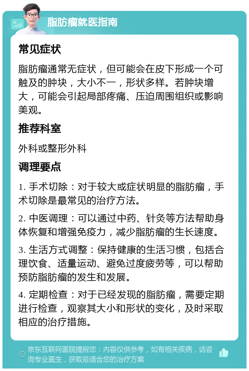 脂肪瘤就医指南 常见症状 脂肪瘤通常无症状，但可能会在皮下形成一个可触及的肿块，大小不一，形状多样。若肿块增大，可能会引起局部疼痛、压迫周围组织或影响美观。 推荐科室 外科或整形外科 调理要点 1. 手术切除：对于较大或症状明显的脂肪瘤，手术切除是最常见的治疗方法。 2. 中医调理：可以通过中药、针灸等方法帮助身体恢复和增强免疫力，减少脂肪瘤的生长速度。 3. 生活方式调整：保持健康的生活习惯，包括合理饮食、适量运动、避免过度疲劳等，可以帮助预防脂肪瘤的发生和发展。 4. 定期检查：对于已经发现的脂肪瘤，需要定期进行检查，观察其大小和形状的变化，及时采取相应的治疗措施。