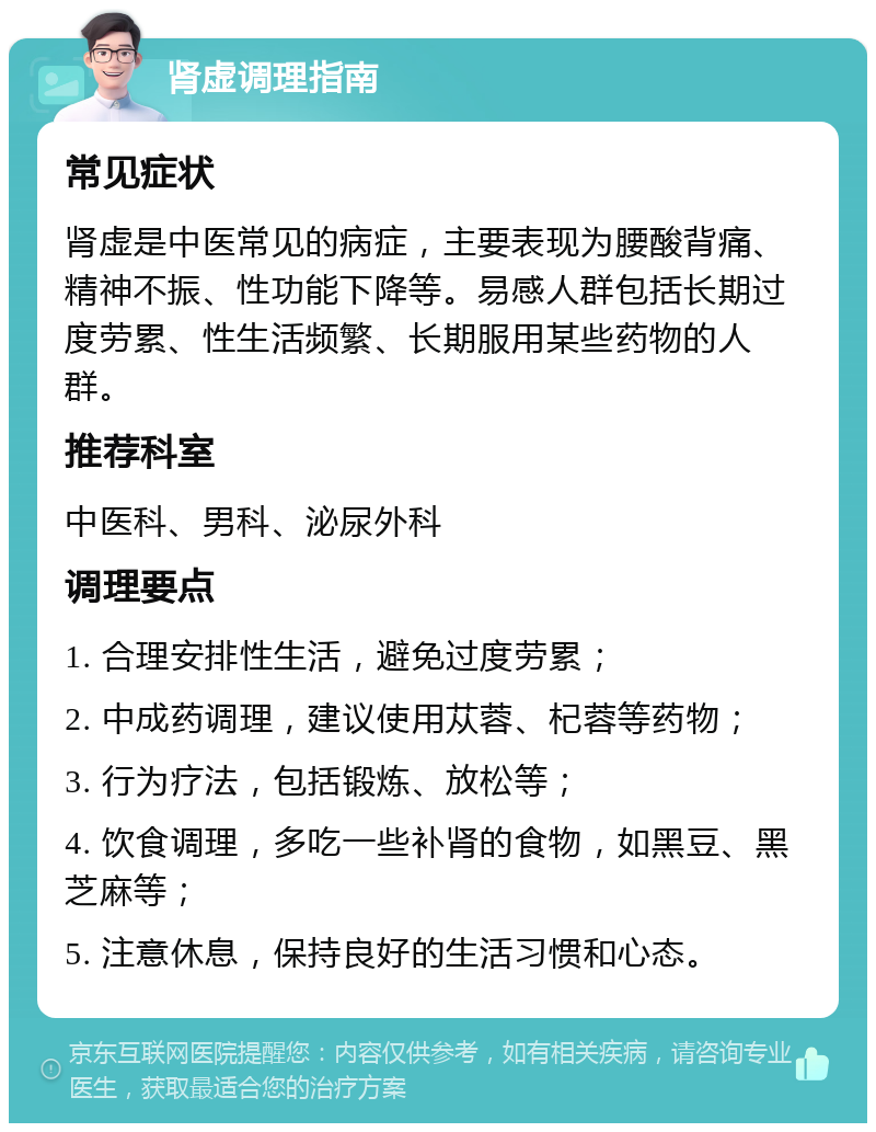 肾虚调理指南 常见症状 肾虚是中医常见的病症，主要表现为腰酸背痛、精神不振、性功能下降等。易感人群包括长期过度劳累、性生活频繁、长期服用某些药物的人群。 推荐科室 中医科、男科、泌尿外科 调理要点 1. 合理安排性生活，避免过度劳累； 2. 中成药调理，建议使用苁蓉、杞蓉等药物； 3. 行为疗法，包括锻炼、放松等； 4. 饮食调理，多吃一些补肾的食物，如黑豆、黑芝麻等； 5. 注意休息，保持良好的生活习惯和心态。