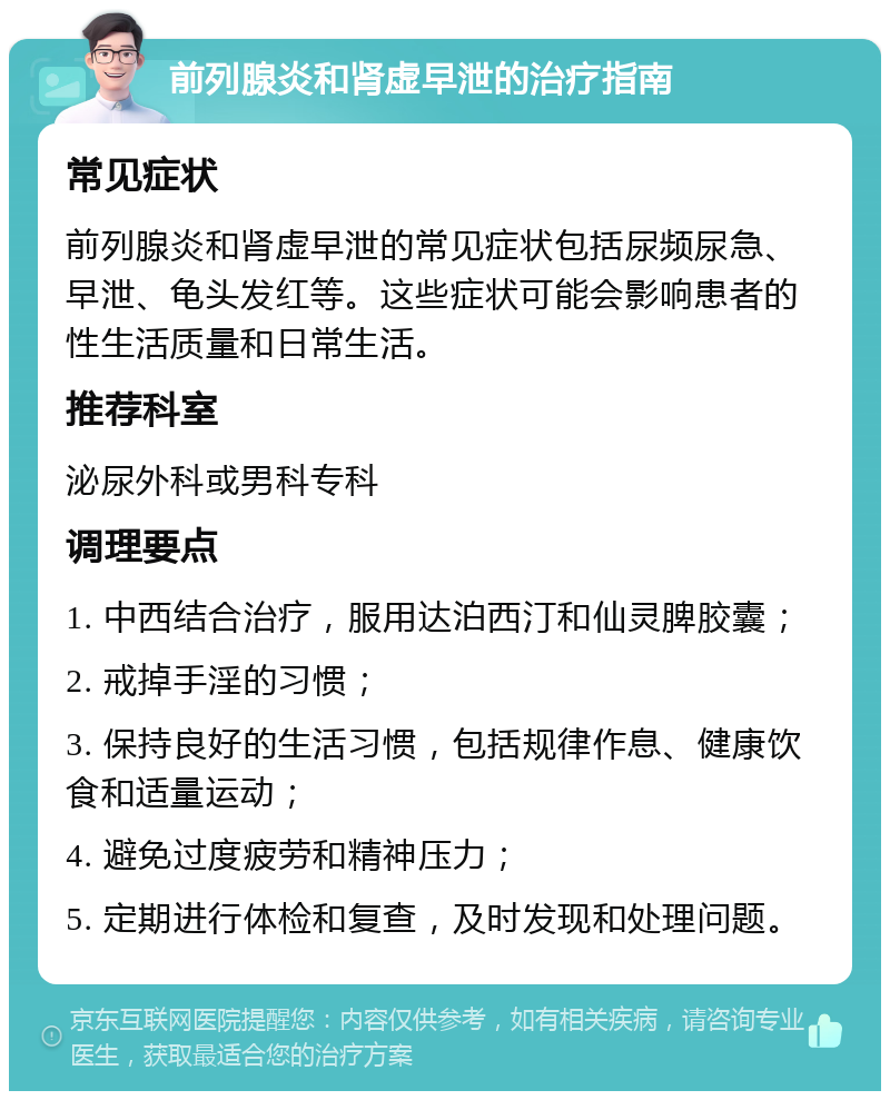 前列腺炎和肾虚早泄的治疗指南 常见症状 前列腺炎和肾虚早泄的常见症状包括尿频尿急、早泄、龟头发红等。这些症状可能会影响患者的性生活质量和日常生活。 推荐科室 泌尿外科或男科专科 调理要点 1. 中西结合治疗，服用达泊西汀和仙灵脾胶囊； 2. 戒掉手淫的习惯； 3. 保持良好的生活习惯，包括规律作息、健康饮食和适量运动； 4. 避免过度疲劳和精神压力； 5. 定期进行体检和复查，及时发现和处理问题。