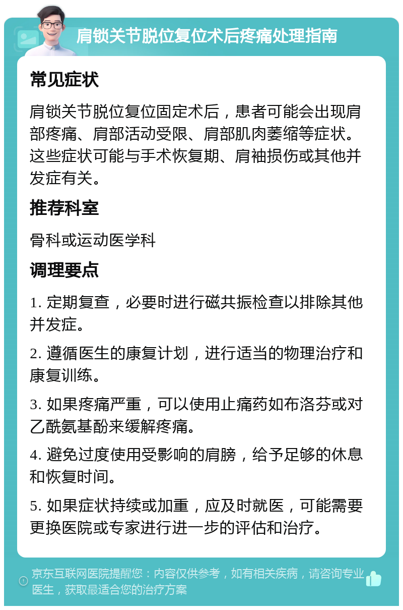 肩锁关节脱位复位术后疼痛处理指南 常见症状 肩锁关节脱位复位固定术后，患者可能会出现肩部疼痛、肩部活动受限、肩部肌肉萎缩等症状。这些症状可能与手术恢复期、肩袖损伤或其他并发症有关。 推荐科室 骨科或运动医学科 调理要点 1. 定期复查，必要时进行磁共振检查以排除其他并发症。 2. 遵循医生的康复计划，进行适当的物理治疗和康复训练。 3. 如果疼痛严重，可以使用止痛药如布洛芬或对乙酰氨基酚来缓解疼痛。 4. 避免过度使用受影响的肩膀，给予足够的休息和恢复时间。 5. 如果症状持续或加重，应及时就医，可能需要更换医院或专家进行进一步的评估和治疗。