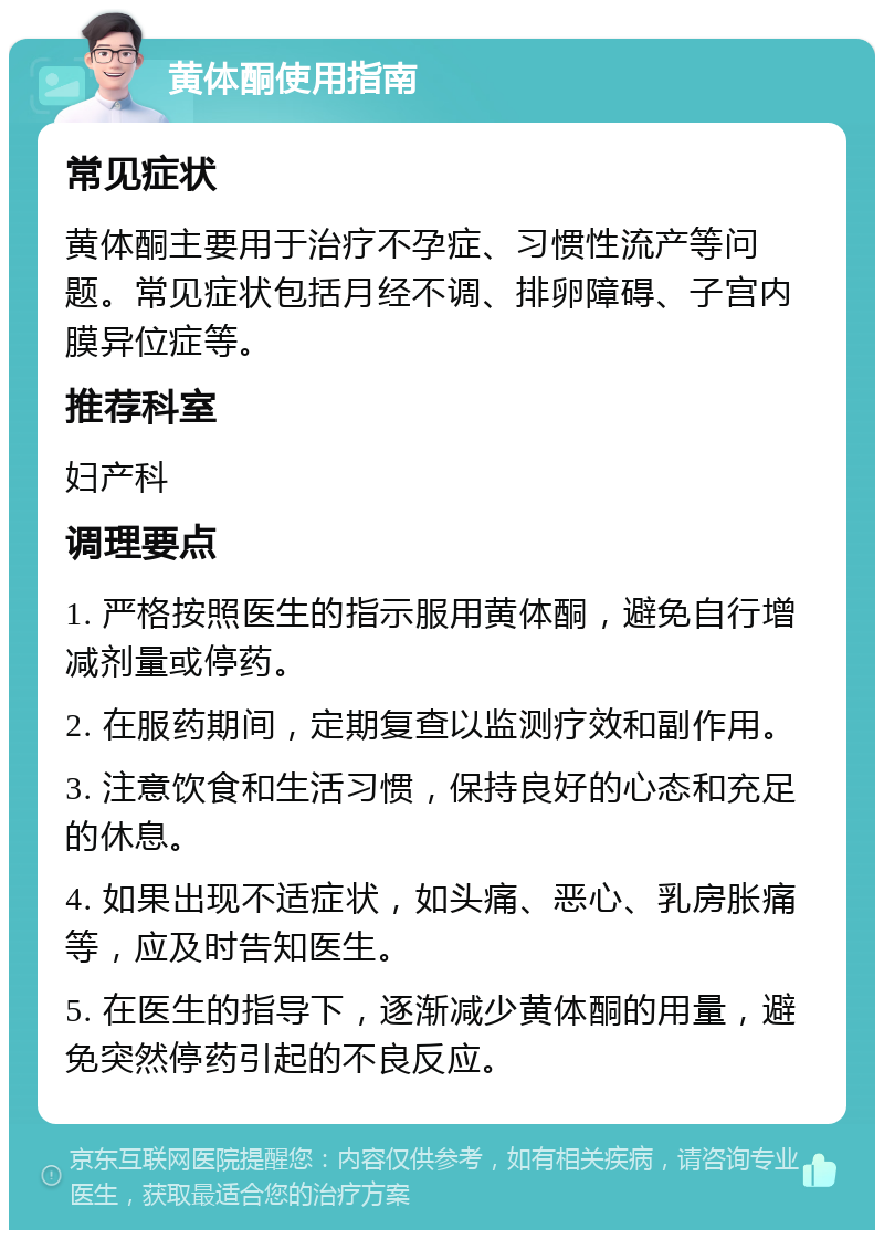 黄体酮使用指南 常见症状 黄体酮主要用于治疗不孕症、习惯性流产等问题。常见症状包括月经不调、排卵障碍、子宫内膜异位症等。 推荐科室 妇产科 调理要点 1. 严格按照医生的指示服用黄体酮，避免自行增减剂量或停药。 2. 在服药期间，定期复查以监测疗效和副作用。 3. 注意饮食和生活习惯，保持良好的心态和充足的休息。 4. 如果出现不适症状，如头痛、恶心、乳房胀痛等，应及时告知医生。 5. 在医生的指导下，逐渐减少黄体酮的用量，避免突然停药引起的不良反应。