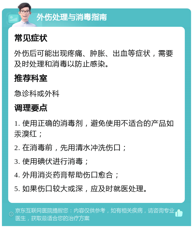 外伤处理与消毒指南 常见症状 外伤后可能出现疼痛、肿胀、出血等症状，需要及时处理和消毒以防止感染。 推荐科室 急诊科或外科 调理要点 1. 使用正确的消毒剂，避免使用不适合的产品如汞溴红； 2. 在消毒前，先用清水冲洗伤口； 3. 使用碘伏进行消毒； 4. 外用消炎药膏帮助伤口愈合； 5. 如果伤口较大或深，应及时就医处理。