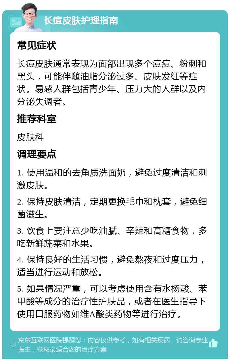 长痘皮肤护理指南 常见症状 长痘皮肤通常表现为面部出现多个痘痘、粉刺和黑头，可能伴随油脂分泌过多、皮肤发红等症状。易感人群包括青少年、压力大的人群以及内分泌失调者。 推荐科室 皮肤科 调理要点 1. 使用温和的去角质洗面奶，避免过度清洁和刺激皮肤。 2. 保持皮肤清洁，定期更换毛巾和枕套，避免细菌滋生。 3. 饮食上要注意少吃油腻、辛辣和高糖食物，多吃新鲜蔬菜和水果。 4. 保持良好的生活习惯，避免熬夜和过度压力，适当进行运动和放松。 5. 如果情况严重，可以考虑使用含有水杨酸、苯甲酸等成分的治疗性护肤品，或者在医生指导下使用口服药物如维A酸类药物等进行治疗。