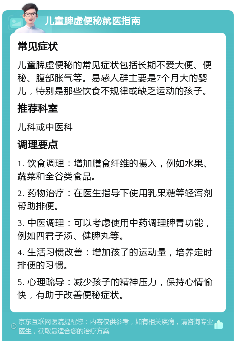 儿童脾虚便秘就医指南 常见症状 儿童脾虚便秘的常见症状包括长期不爱大便、便秘、腹部胀气等。易感人群主要是7个月大的婴儿，特别是那些饮食不规律或缺乏运动的孩子。 推荐科室 儿科或中医科 调理要点 1. 饮食调理：增加膳食纤维的摄入，例如水果、蔬菜和全谷类食品。 2. 药物治疗：在医生指导下使用乳果糖等轻泻剂帮助排便。 3. 中医调理：可以考虑使用中药调理脾胃功能，例如四君子汤、健脾丸等。 4. 生活习惯改善：增加孩子的运动量，培养定时排便的习惯。 5. 心理疏导：减少孩子的精神压力，保持心情愉快，有助于改善便秘症状。