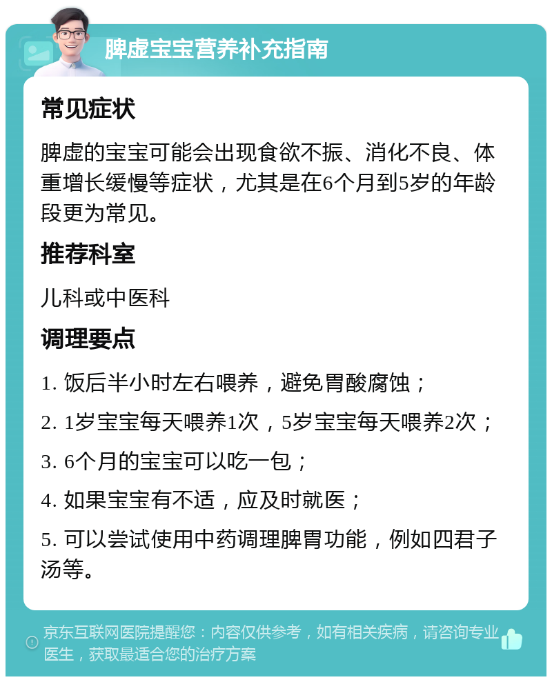 脾虚宝宝营养补充指南 常见症状 脾虚的宝宝可能会出现食欲不振、消化不良、体重增长缓慢等症状，尤其是在6个月到5岁的年龄段更为常见。 推荐科室 儿科或中医科 调理要点 1. 饭后半小时左右喂养，避免胃酸腐蚀； 2. 1岁宝宝每天喂养1次，5岁宝宝每天喂养2次； 3. 6个月的宝宝可以吃一包； 4. 如果宝宝有不适，应及时就医； 5. 可以尝试使用中药调理脾胃功能，例如四君子汤等。