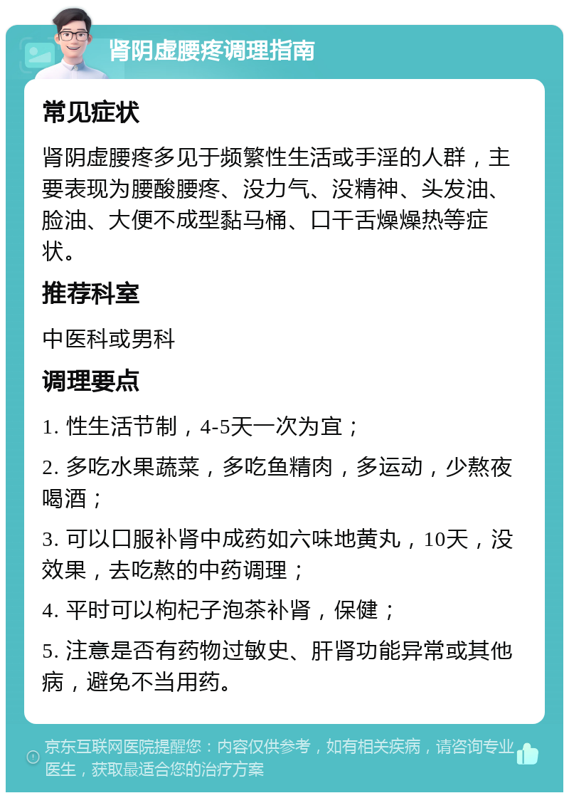 肾阴虚腰疼调理指南 常见症状 肾阴虚腰疼多见于频繁性生活或手淫的人群，主要表现为腰酸腰疼、没力气、没精神、头发油、脸油、大便不成型黏马桶、口干舌燥燥热等症状。 推荐科室 中医科或男科 调理要点 1. 性生活节制，4-5天一次为宜； 2. 多吃水果蔬菜，多吃鱼精肉，多运动，少熬夜喝酒； 3. 可以口服补肾中成药如六味地黄丸，10天，没效果，去吃熬的中药调理； 4. 平时可以枸杞子泡茶补肾，保健； 5. 注意是否有药物过敏史、肝肾功能异常或其他病，避免不当用药。