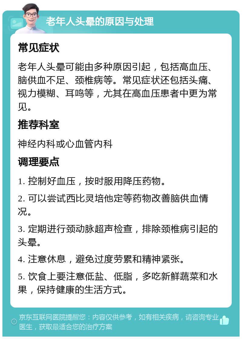 老年人头晕的原因与处理 常见症状 老年人头晕可能由多种原因引起，包括高血压、脑供血不足、颈椎病等。常见症状还包括头痛、视力模糊、耳鸣等，尤其在高血压患者中更为常见。 推荐科室 神经内科或心血管内科 调理要点 1. 控制好血压，按时服用降压药物。 2. 可以尝试西比灵培他定等药物改善脑供血情况。 3. 定期进行颈动脉超声检查，排除颈椎病引起的头晕。 4. 注意休息，避免过度劳累和精神紧张。 5. 饮食上要注意低盐、低脂，多吃新鲜蔬菜和水果，保持健康的生活方式。