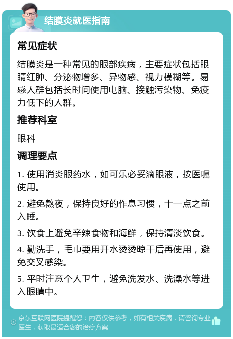 结膜炎就医指南 常见症状 结膜炎是一种常见的眼部疾病，主要症状包括眼睛红肿、分泌物增多、异物感、视力模糊等。易感人群包括长时间使用电脑、接触污染物、免疫力低下的人群。 推荐科室 眼科 调理要点 1. 使用消炎眼药水，如可乐必妥滴眼液，按医嘱使用。 2. 避免熬夜，保持良好的作息习惯，十一点之前入睡。 3. 饮食上避免辛辣食物和海鲜，保持清淡饮食。 4. 勤洗手，毛巾要用开水烫烫晾干后再使用，避免交叉感染。 5. 平时注意个人卫生，避免洗发水、洗澡水等进入眼睛中。