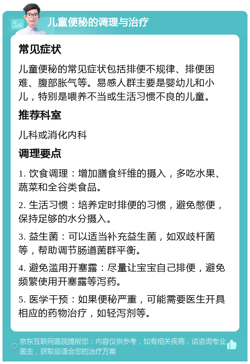 儿童便秘的调理与治疗 常见症状 儿童便秘的常见症状包括排便不规律、排便困难、腹部胀气等。易感人群主要是婴幼儿和小儿，特别是喂养不当或生活习惯不良的儿童。 推荐科室 儿科或消化内科 调理要点 1. 饮食调理：增加膳食纤维的摄入，多吃水果、蔬菜和全谷类食品。 2. 生活习惯：培养定时排便的习惯，避免憋便，保持足够的水分摄入。 3. 益生菌：可以适当补充益生菌，如双歧杆菌等，帮助调节肠道菌群平衡。 4. 避免滥用开塞露：尽量让宝宝自己排便，避免频繁使用开塞露等泻药。 5. 医学干预：如果便秘严重，可能需要医生开具相应的药物治疗，如轻泻剂等。