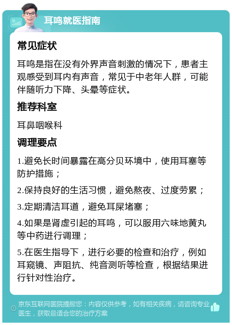 耳鸣就医指南 常见症状 耳鸣是指在没有外界声音刺激的情况下，患者主观感受到耳内有声音，常见于中老年人群，可能伴随听力下降、头晕等症状。 推荐科室 耳鼻咽喉科 调理要点 1.避免长时间暴露在高分贝环境中，使用耳塞等防护措施； 2.保持良好的生活习惯，避免熬夜、过度劳累； 3.定期清洁耳道，避免耳屎堵塞； 4.如果是肾虚引起的耳鸣，可以服用六味地黄丸等中药进行调理； 5.在医生指导下，进行必要的检查和治疗，例如耳窥镜、声阻抗、纯音测听等检查，根据结果进行针对性治疗。