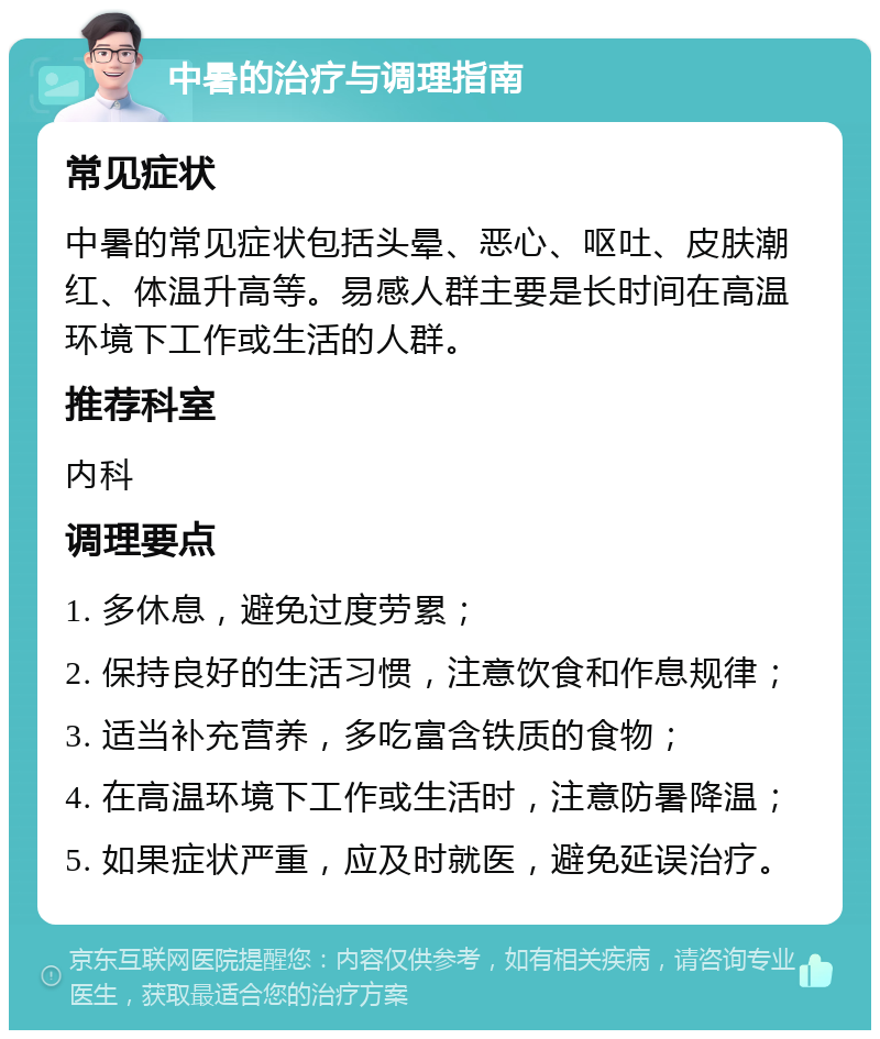 中暑的治疗与调理指南 常见症状 中暑的常见症状包括头晕、恶心、呕吐、皮肤潮红、体温升高等。易感人群主要是长时间在高温环境下工作或生活的人群。 推荐科室 内科 调理要点 1. 多休息，避免过度劳累； 2. 保持良好的生活习惯，注意饮食和作息规律； 3. 适当补充营养，多吃富含铁质的食物； 4. 在高温环境下工作或生活时，注意防暑降温； 5. 如果症状严重，应及时就医，避免延误治疗。