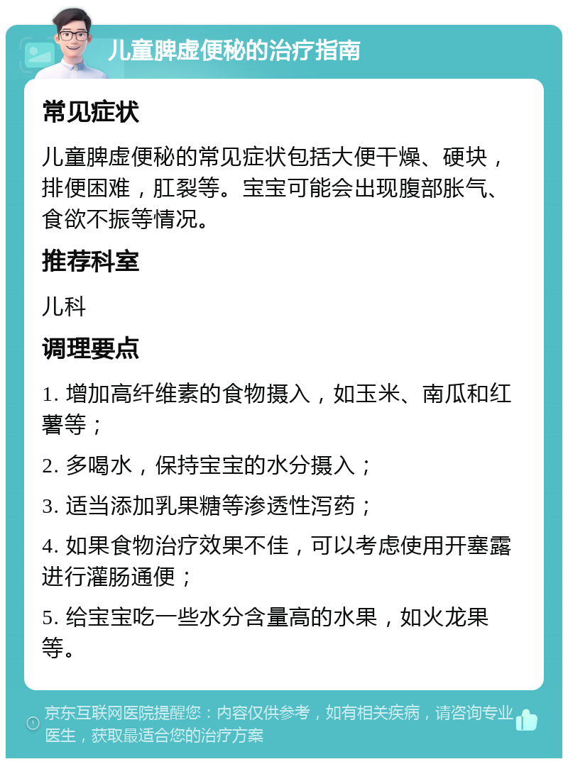 儿童脾虚便秘的治疗指南 常见症状 儿童脾虚便秘的常见症状包括大便干燥、硬块，排便困难，肛裂等。宝宝可能会出现腹部胀气、食欲不振等情况。 推荐科室 儿科 调理要点 1. 增加高纤维素的食物摄入，如玉米、南瓜和红薯等； 2. 多喝水，保持宝宝的水分摄入； 3. 适当添加乳果糖等渗透性泻药； 4. 如果食物治疗效果不佳，可以考虑使用开塞露进行灌肠通便； 5. 给宝宝吃一些水分含量高的水果，如火龙果等。