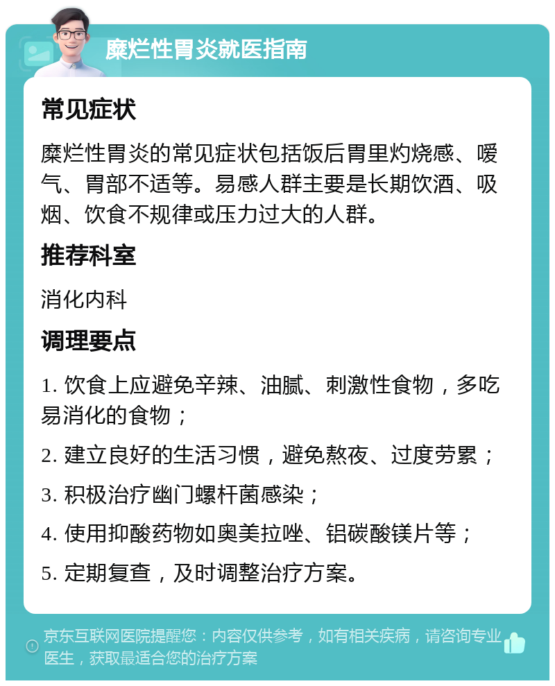 糜烂性胃炎就医指南 常见症状 糜烂性胃炎的常见症状包括饭后胃里灼烧感、嗳气、胃部不适等。易感人群主要是长期饮酒、吸烟、饮食不规律或压力过大的人群。 推荐科室 消化内科 调理要点 1. 饮食上应避免辛辣、油腻、刺激性食物，多吃易消化的食物； 2. 建立良好的生活习惯，避免熬夜、过度劳累； 3. 积极治疗幽门螺杆菌感染； 4. 使用抑酸药物如奥美拉唑、铝碳酸镁片等； 5. 定期复查，及时调整治疗方案。