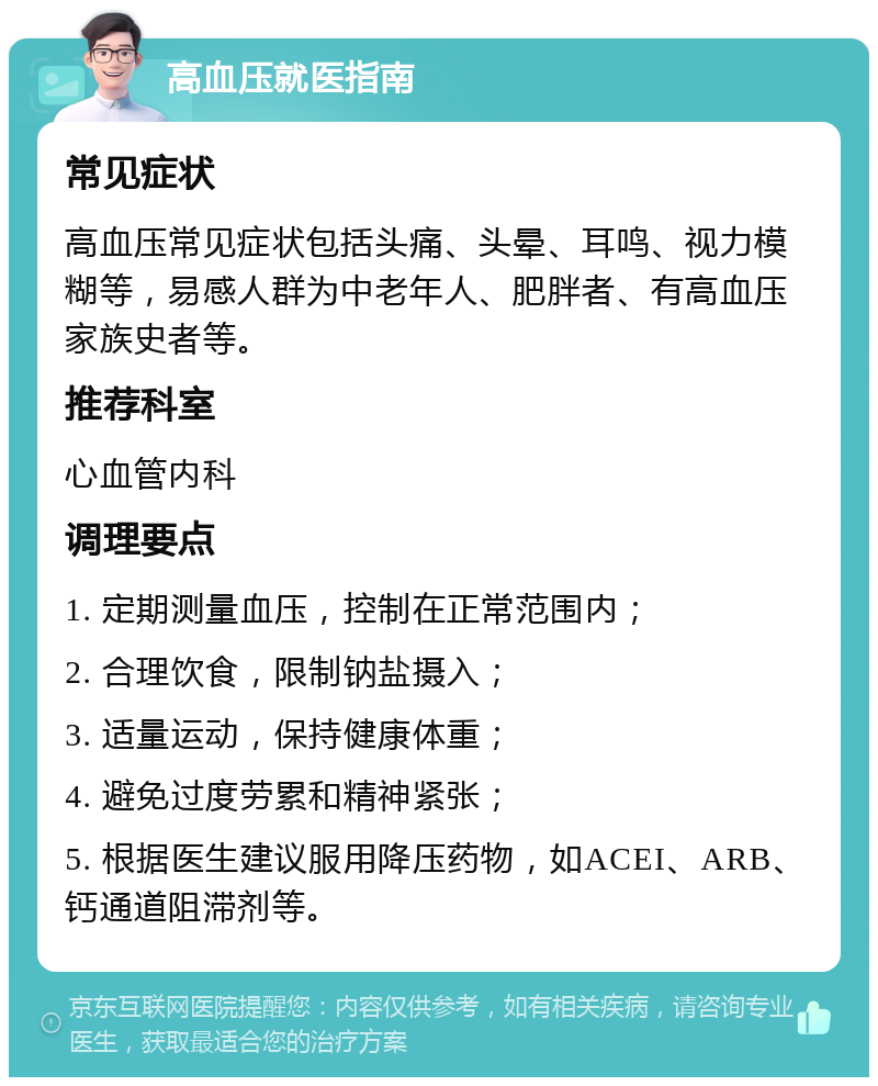 高血压就医指南 常见症状 高血压常见症状包括头痛、头晕、耳鸣、视力模糊等，易感人群为中老年人、肥胖者、有高血压家族史者等。 推荐科室 心血管内科 调理要点 1. 定期测量血压，控制在正常范围内； 2. 合理饮食，限制钠盐摄入； 3. 适量运动，保持健康体重； 4. 避免过度劳累和精神紧张； 5. 根据医生建议服用降压药物，如ACEI、ARB、钙通道阻滞剂等。