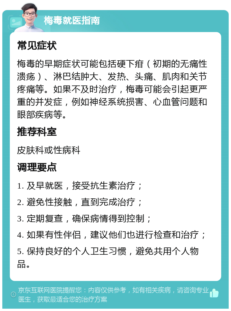 梅毒就医指南 常见症状 梅毒的早期症状可能包括硬下疳（初期的无痛性溃疡）、淋巴结肿大、发热、头痛、肌肉和关节疼痛等。如果不及时治疗，梅毒可能会引起更严重的并发症，例如神经系统损害、心血管问题和眼部疾病等。 推荐科室 皮肤科或性病科 调理要点 1. 及早就医，接受抗生素治疗； 2. 避免性接触，直到完成治疗； 3. 定期复查，确保病情得到控制； 4. 如果有性伴侣，建议他们也进行检查和治疗； 5. 保持良好的个人卫生习惯，避免共用个人物品。