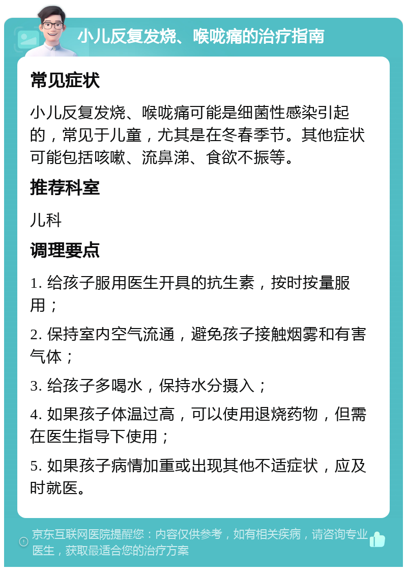 小儿反复发烧、喉咙痛的治疗指南 常见症状 小儿反复发烧、喉咙痛可能是细菌性感染引起的，常见于儿童，尤其是在冬春季节。其他症状可能包括咳嗽、流鼻涕、食欲不振等。 推荐科室 儿科 调理要点 1. 给孩子服用医生开具的抗生素，按时按量服用； 2. 保持室内空气流通，避免孩子接触烟雾和有害气体； 3. 给孩子多喝水，保持水分摄入； 4. 如果孩子体温过高，可以使用退烧药物，但需在医生指导下使用； 5. 如果孩子病情加重或出现其他不适症状，应及时就医。