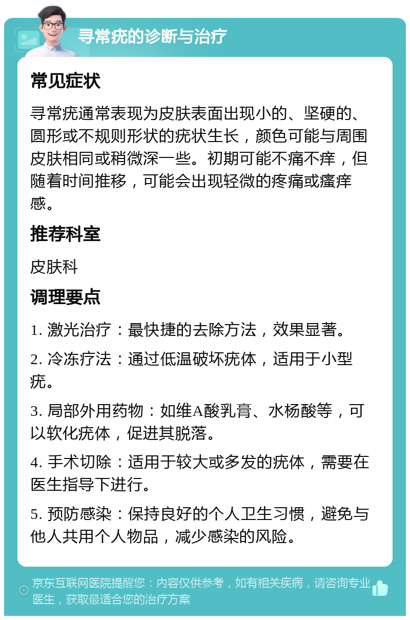 寻常疣的诊断与治疗 常见症状 寻常疣通常表现为皮肤表面出现小的、坚硬的、圆形或不规则形状的疣状生长，颜色可能与周围皮肤相同或稍微深一些。初期可能不痛不痒，但随着时间推移，可能会出现轻微的疼痛或瘙痒感。 推荐科室 皮肤科 调理要点 1. 激光治疗：最快捷的去除方法，效果显著。 2. 冷冻疗法：通过低温破坏疣体，适用于小型疣。 3. 局部外用药物：如维A酸乳膏、水杨酸等，可以软化疣体，促进其脱落。 4. 手术切除：适用于较大或多发的疣体，需要在医生指导下进行。 5. 预防感染：保持良好的个人卫生习惯，避免与他人共用个人物品，减少感染的风险。