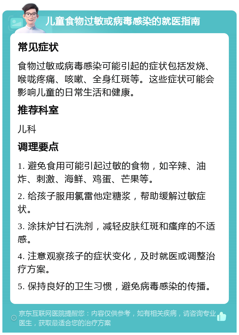 儿童食物过敏或病毒感染的就医指南 常见症状 食物过敏或病毒感染可能引起的症状包括发烧、喉咙疼痛、咳嗽、全身红斑等。这些症状可能会影响儿童的日常生活和健康。 推荐科室 儿科 调理要点 1. 避免食用可能引起过敏的食物，如辛辣、油炸、刺激、海鲜、鸡蛋、芒果等。 2. 给孩子服用氯雷他定糖浆，帮助缓解过敏症状。 3. 涂抹炉甘石洗剂，减轻皮肤红斑和瘙痒的不适感。 4. 注意观察孩子的症状变化，及时就医或调整治疗方案。 5. 保持良好的卫生习惯，避免病毒感染的传播。