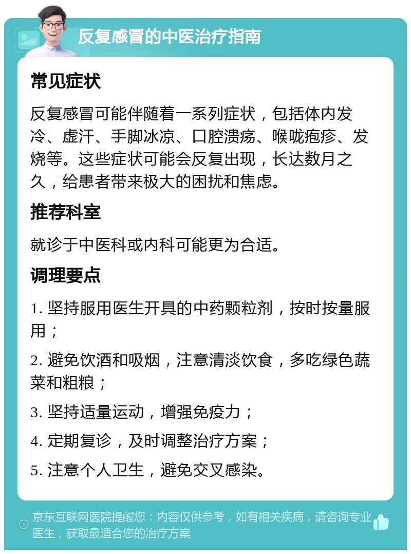 反复感冒的中医治疗指南 常见症状 反复感冒可能伴随着一系列症状，包括体内发冷、虚汗、手脚冰凉、口腔溃疡、喉咙疱疹、发烧等。这些症状可能会反复出现，长达数月之久，给患者带来极大的困扰和焦虑。 推荐科室 就诊于中医科或内科可能更为合适。 调理要点 1. 坚持服用医生开具的中药颗粒剂，按时按量服用； 2. 避免饮酒和吸烟，注意清淡饮食，多吃绿色蔬菜和粗粮； 3. 坚持适量运动，增强免疫力； 4. 定期复诊，及时调整治疗方案； 5. 注意个人卫生，避免交叉感染。