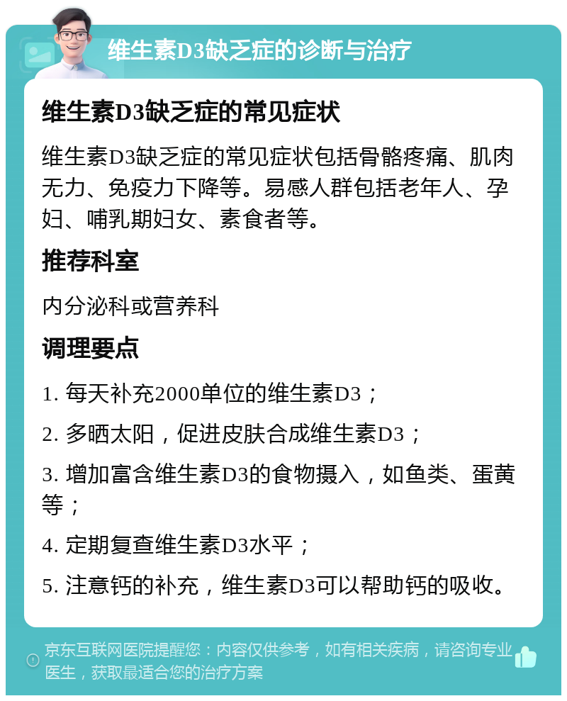 维生素D3缺乏症的诊断与治疗 维生素D3缺乏症的常见症状 维生素D3缺乏症的常见症状包括骨骼疼痛、肌肉无力、免疫力下降等。易感人群包括老年人、孕妇、哺乳期妇女、素食者等。 推荐科室 内分泌科或营养科 调理要点 1. 每天补充2000单位的维生素D3； 2. 多晒太阳，促进皮肤合成维生素D3； 3. 增加富含维生素D3的食物摄入，如鱼类、蛋黄等； 4. 定期复查维生素D3水平； 5. 注意钙的补充，维生素D3可以帮助钙的吸收。