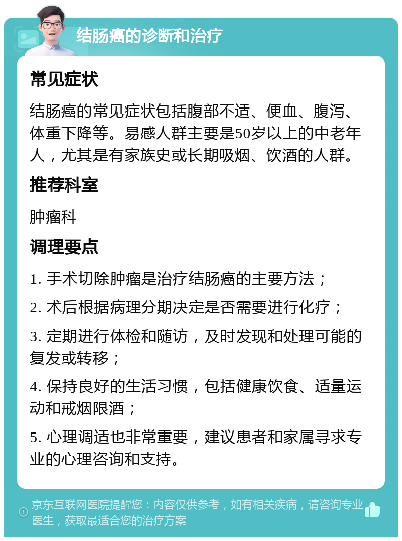 结肠癌的诊断和治疗 常见症状 结肠癌的常见症状包括腹部不适、便血、腹泻、体重下降等。易感人群主要是50岁以上的中老年人，尤其是有家族史或长期吸烟、饮酒的人群。 推荐科室 肿瘤科 调理要点 1. 手术切除肿瘤是治疗结肠癌的主要方法； 2. 术后根据病理分期决定是否需要进行化疗； 3. 定期进行体检和随访，及时发现和处理可能的复发或转移； 4. 保持良好的生活习惯，包括健康饮食、适量运动和戒烟限酒； 5. 心理调适也非常重要，建议患者和家属寻求专业的心理咨询和支持。