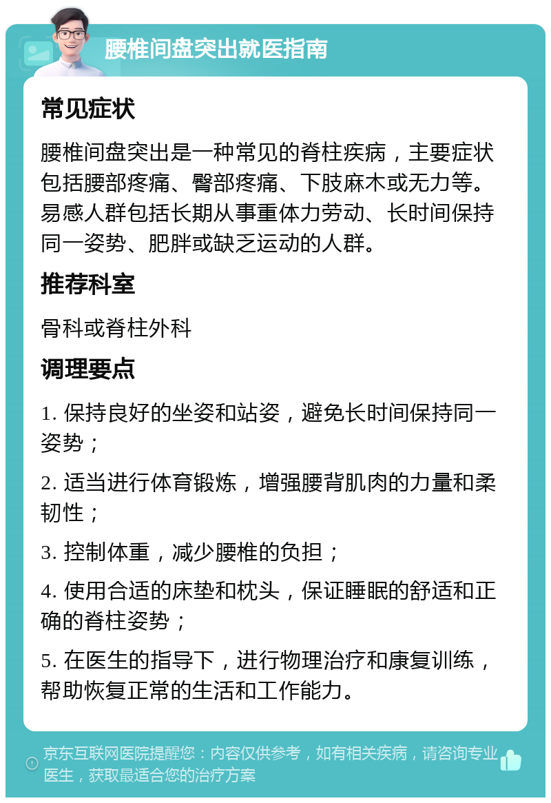 腰椎间盘突出就医指南 常见症状 腰椎间盘突出是一种常见的脊柱疾病，主要症状包括腰部疼痛、臀部疼痛、下肢麻木或无力等。易感人群包括长期从事重体力劳动、长时间保持同一姿势、肥胖或缺乏运动的人群。 推荐科室 骨科或脊柱外科 调理要点 1. 保持良好的坐姿和站姿，避免长时间保持同一姿势； 2. 适当进行体育锻炼，增强腰背肌肉的力量和柔韧性； 3. 控制体重，减少腰椎的负担； 4. 使用合适的床垫和枕头，保证睡眠的舒适和正确的脊柱姿势； 5. 在医生的指导下，进行物理治疗和康复训练，帮助恢复正常的生活和工作能力。