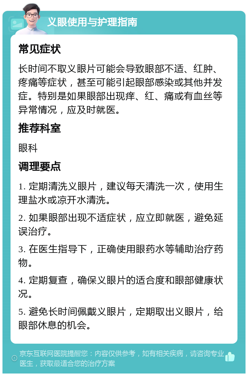 义眼使用与护理指南 常见症状 长时间不取义眼片可能会导致眼部不适、红肿、疼痛等症状，甚至可能引起眼部感染或其他并发症。特别是如果眼部出现痒、红、痛或有血丝等异常情况，应及时就医。 推荐科室 眼科 调理要点 1. 定期清洗义眼片，建议每天清洗一次，使用生理盐水或凉开水清洗。 2. 如果眼部出现不适症状，应立即就医，避免延误治疗。 3. 在医生指导下，正确使用眼药水等辅助治疗药物。 4. 定期复查，确保义眼片的适合度和眼部健康状况。 5. 避免长时间佩戴义眼片，定期取出义眼片，给眼部休息的机会。