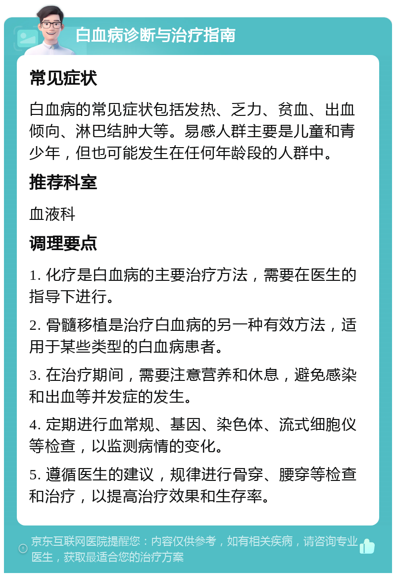 白血病诊断与治疗指南 常见症状 白血病的常见症状包括发热、乏力、贫血、出血倾向、淋巴结肿大等。易感人群主要是儿童和青少年，但也可能发生在任何年龄段的人群中。 推荐科室 血液科 调理要点 1. 化疗是白血病的主要治疗方法，需要在医生的指导下进行。 2. 骨髓移植是治疗白血病的另一种有效方法，适用于某些类型的白血病患者。 3. 在治疗期间，需要注意营养和休息，避免感染和出血等并发症的发生。 4. 定期进行血常规、基因、染色体、流式细胞仪等检查，以监测病情的变化。 5. 遵循医生的建议，规律进行骨穿、腰穿等检查和治疗，以提高治疗效果和生存率。