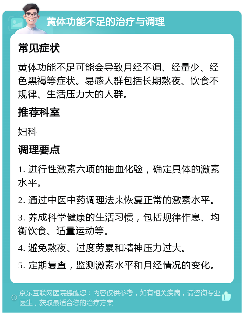 黄体功能不足的治疗与调理 常见症状 黄体功能不足可能会导致月经不调、经量少、经色黑褐等症状。易感人群包括长期熬夜、饮食不规律、生活压力大的人群。 推荐科室 妇科 调理要点 1. 进行性激素六项的抽血化验，确定具体的激素水平。 2. 通过中医中药调理法来恢复正常的激素水平。 3. 养成科学健康的生活习惯，包括规律作息、均衡饮食、适量运动等。 4. 避免熬夜、过度劳累和精神压力过大。 5. 定期复查，监测激素水平和月经情况的变化。