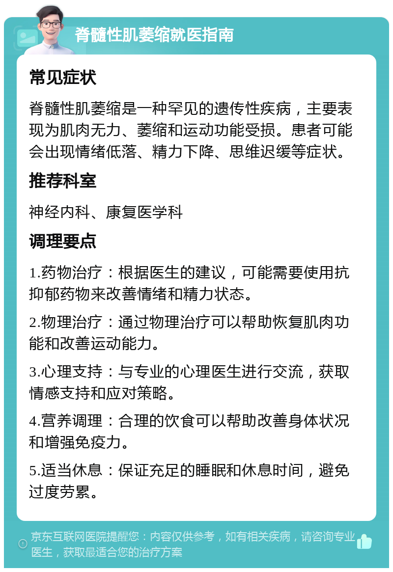 脊髓性肌萎缩就医指南 常见症状 脊髓性肌萎缩是一种罕见的遗传性疾病，主要表现为肌肉无力、萎缩和运动功能受损。患者可能会出现情绪低落、精力下降、思维迟缓等症状。 推荐科室 神经内科、康复医学科 调理要点 1.药物治疗：根据医生的建议，可能需要使用抗抑郁药物来改善情绪和精力状态。 2.物理治疗：通过物理治疗可以帮助恢复肌肉功能和改善运动能力。 3.心理支持：与专业的心理医生进行交流，获取情感支持和应对策略。 4.营养调理：合理的饮食可以帮助改善身体状况和增强免疫力。 5.适当休息：保证充足的睡眠和休息时间，避免过度劳累。