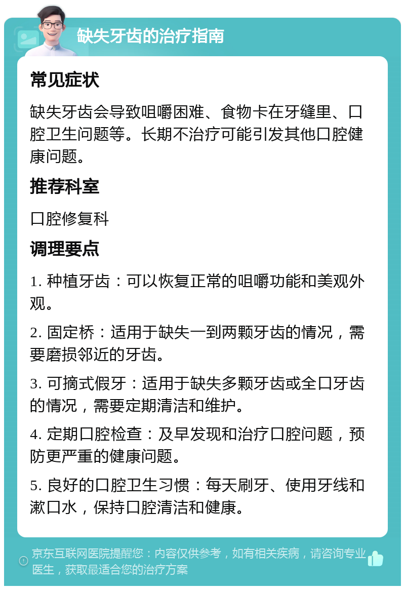 缺失牙齿的治疗指南 常见症状 缺失牙齿会导致咀嚼困难、食物卡在牙缝里、口腔卫生问题等。长期不治疗可能引发其他口腔健康问题。 推荐科室 口腔修复科 调理要点 1. 种植牙齿：可以恢复正常的咀嚼功能和美观外观。 2. 固定桥：适用于缺失一到两颗牙齿的情况，需要磨损邻近的牙齿。 3. 可摘式假牙：适用于缺失多颗牙齿或全口牙齿的情况，需要定期清洁和维护。 4. 定期口腔检查：及早发现和治疗口腔问题，预防更严重的健康问题。 5. 良好的口腔卫生习惯：每天刷牙、使用牙线和漱口水，保持口腔清洁和健康。