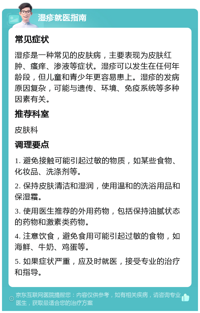 湿疹就医指南 常见症状 湿疹是一种常见的皮肤病，主要表现为皮肤红肿、瘙痒、渗液等症状。湿疹可以发生在任何年龄段，但儿童和青少年更容易患上。湿疹的发病原因复杂，可能与遗传、环境、免疫系统等多种因素有关。 推荐科室 皮肤科 调理要点 1. 避免接触可能引起过敏的物质，如某些食物、化妆品、洗涤剂等。 2. 保持皮肤清洁和湿润，使用温和的洗浴用品和保湿霜。 3. 使用医生推荐的外用药物，包括保持油腻状态的药物和激素类药物。 4. 注意饮食，避免食用可能引起过敏的食物，如海鲜、牛奶、鸡蛋等。 5. 如果症状严重，应及时就医，接受专业的治疗和指导。