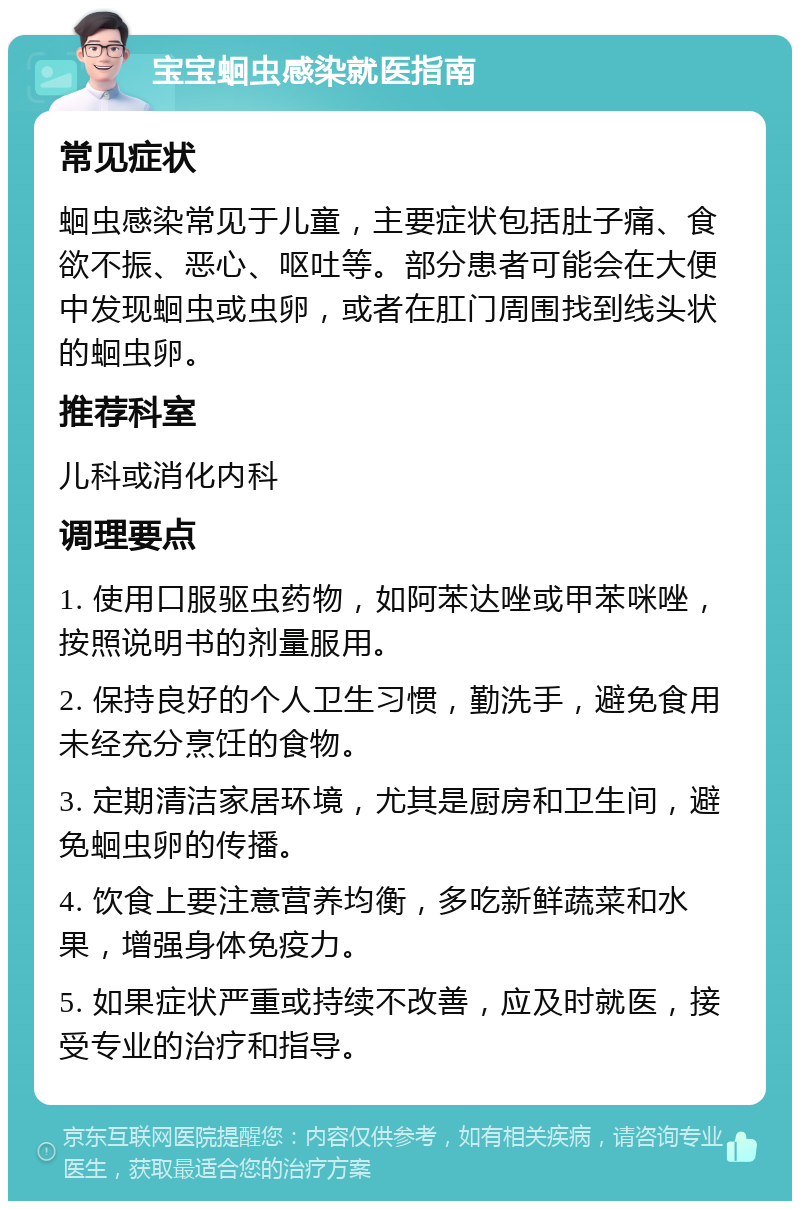 宝宝蛔虫感染就医指南 常见症状 蛔虫感染常见于儿童，主要症状包括肚子痛、食欲不振、恶心、呕吐等。部分患者可能会在大便中发现蛔虫或虫卵，或者在肛门周围找到线头状的蛔虫卵。 推荐科室 儿科或消化内科 调理要点 1. 使用口服驱虫药物，如阿苯达唑或甲苯咪唑，按照说明书的剂量服用。 2. 保持良好的个人卫生习惯，勤洗手，避免食用未经充分烹饪的食物。 3. 定期清洁家居环境，尤其是厨房和卫生间，避免蛔虫卵的传播。 4. 饮食上要注意营养均衡，多吃新鲜蔬菜和水果，增强身体免疫力。 5. 如果症状严重或持续不改善，应及时就医，接受专业的治疗和指导。