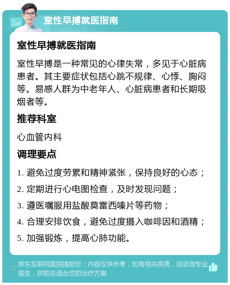 室性早搏就医指南 室性早搏就医指南 室性早搏是一种常见的心律失常，多见于心脏病患者。其主要症状包括心跳不规律、心悸、胸闷等。易感人群为中老年人、心脏病患者和长期吸烟者等。 推荐科室 心血管内科 调理要点 1. 避免过度劳累和精神紧张，保持良好的心态； 2. 定期进行心电图检查，及时发现问题； 3. 遵医嘱服用盐酸莫雷西嗪片等药物； 4. 合理安排饮食，避免过度摄入咖啡因和酒精； 5. 加强锻炼，提高心肺功能。