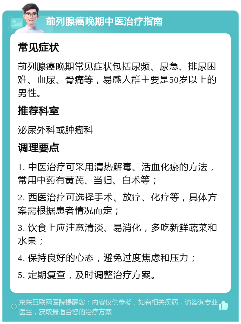 前列腺癌晚期中医治疗指南 常见症状 前列腺癌晚期常见症状包括尿频、尿急、排尿困难、血尿、骨痛等，易感人群主要是50岁以上的男性。 推荐科室 泌尿外科或肿瘤科 调理要点 1. 中医治疗可采用清热解毒、活血化瘀的方法，常用中药有黄芪、当归、白术等； 2. 西医治疗可选择手术、放疗、化疗等，具体方案需根据患者情况而定； 3. 饮食上应注意清淡、易消化，多吃新鲜蔬菜和水果； 4. 保持良好的心态，避免过度焦虑和压力； 5. 定期复查，及时调整治疗方案。