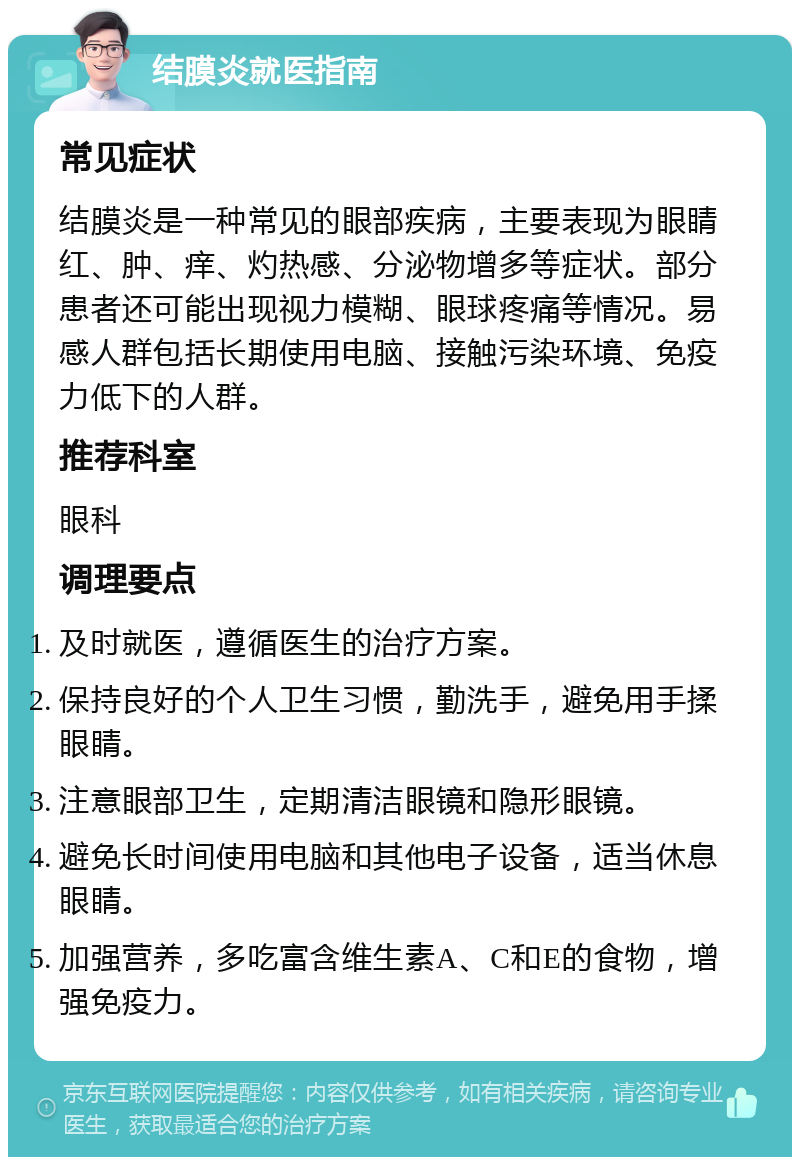 结膜炎就医指南 常见症状 结膜炎是一种常见的眼部疾病，主要表现为眼睛红、肿、痒、灼热感、分泌物增多等症状。部分患者还可能出现视力模糊、眼球疼痛等情况。易感人群包括长期使用电脑、接触污染环境、免疫力低下的人群。 推荐科室 眼科 调理要点 及时就医，遵循医生的治疗方案。 保持良好的个人卫生习惯，勤洗手，避免用手揉眼睛。 注意眼部卫生，定期清洁眼镜和隐形眼镜。 避免长时间使用电脑和其他电子设备，适当休息眼睛。 加强营养，多吃富含维生素A、C和E的食物，增强免疫力。