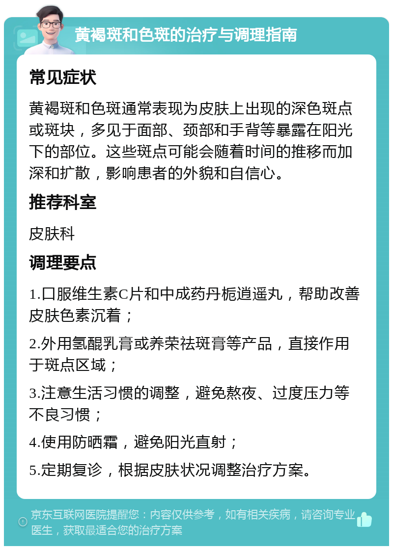 黄褐斑和色斑的治疗与调理指南 常见症状 黄褐斑和色斑通常表现为皮肤上出现的深色斑点或斑块，多见于面部、颈部和手背等暴露在阳光下的部位。这些斑点可能会随着时间的推移而加深和扩散，影响患者的外貌和自信心。 推荐科室 皮肤科 调理要点 1.口服维生素C片和中成药丹栀逍遥丸，帮助改善皮肤色素沉着； 2.外用氢醌乳膏或养荣祛斑膏等产品，直接作用于斑点区域； 3.注意生活习惯的调整，避免熬夜、过度压力等不良习惯； 4.使用防晒霜，避免阳光直射； 5.定期复诊，根据皮肤状况调整治疗方案。