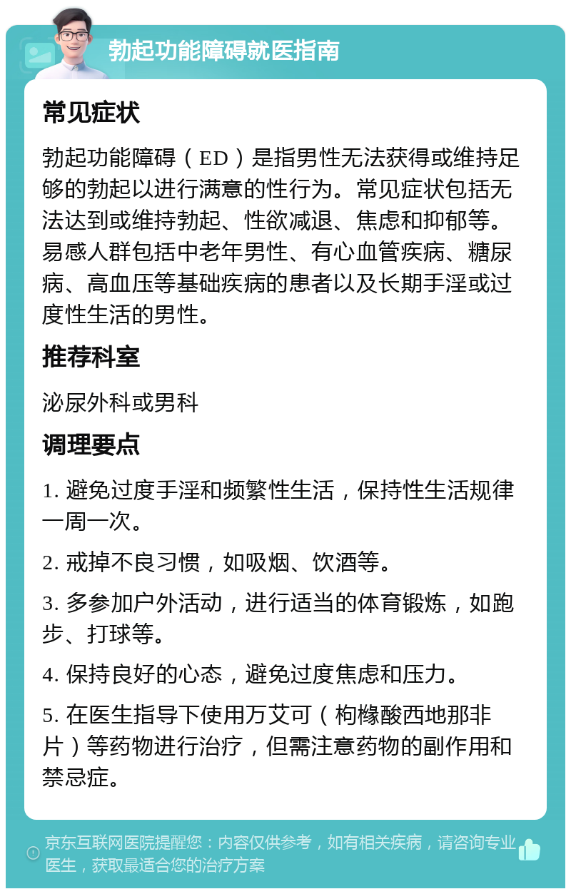 勃起功能障碍就医指南 常见症状 勃起功能障碍（ED）是指男性无法获得或维持足够的勃起以进行满意的性行为。常见症状包括无法达到或维持勃起、性欲减退、焦虑和抑郁等。易感人群包括中老年男性、有心血管疾病、糖尿病、高血压等基础疾病的患者以及长期手淫或过度性生活的男性。 推荐科室 泌尿外科或男科 调理要点 1. 避免过度手淫和频繁性生活，保持性生活规律一周一次。 2. 戒掉不良习惯，如吸烟、饮酒等。 3. 多参加户外活动，进行适当的体育锻炼，如跑步、打球等。 4. 保持良好的心态，避免过度焦虑和压力。 5. 在医生指导下使用万艾可（枸橼酸西地那非片）等药物进行治疗，但需注意药物的副作用和禁忌症。