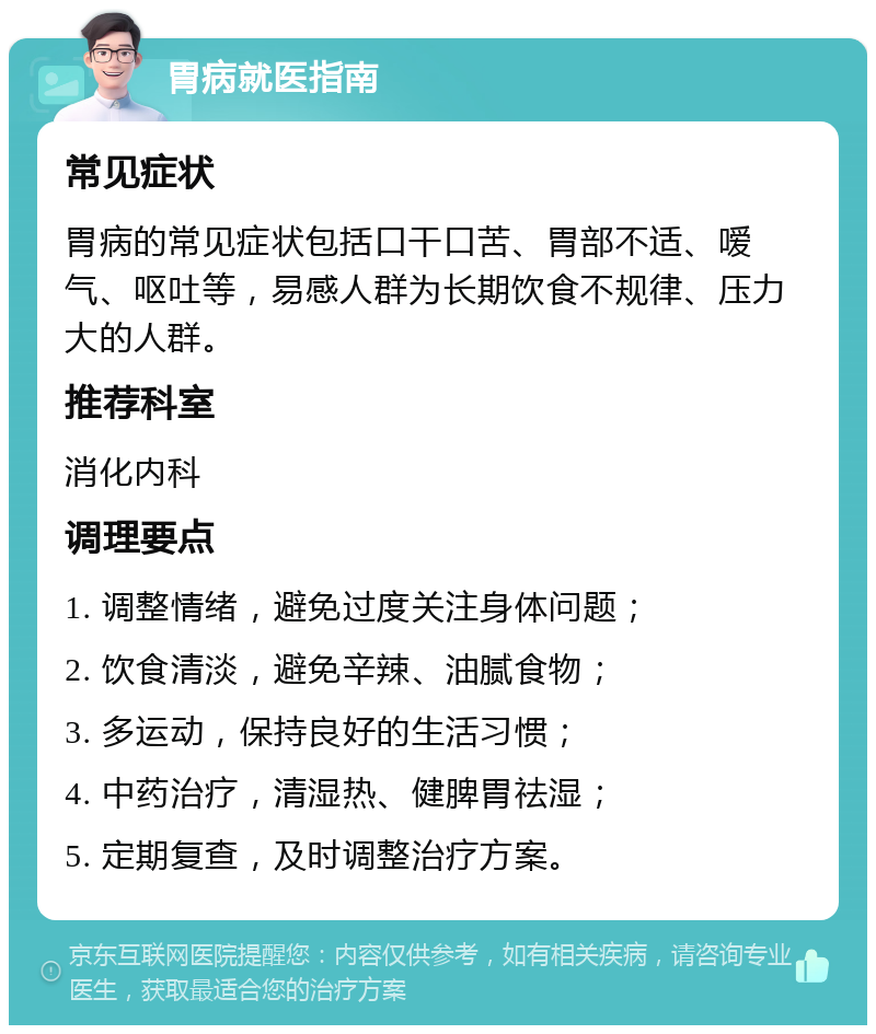 胃病就医指南 常见症状 胃病的常见症状包括口干口苦、胃部不适、嗳气、呕吐等，易感人群为长期饮食不规律、压力大的人群。 推荐科室 消化内科 调理要点 1. 调整情绪，避免过度关注身体问题； 2. 饮食清淡，避免辛辣、油腻食物； 3. 多运动，保持良好的生活习惯； 4. 中药治疗，清湿热、健脾胃祛湿； 5. 定期复查，及时调整治疗方案。