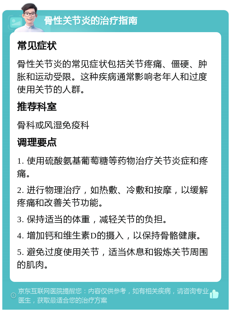 骨性关节炎的治疗指南 常见症状 骨性关节炎的常见症状包括关节疼痛、僵硬、肿胀和运动受限。这种疾病通常影响老年人和过度使用关节的人群。 推荐科室 骨科或风湿免疫科 调理要点 1. 使用硫酸氨基葡萄糖等药物治疗关节炎症和疼痛。 2. 进行物理治疗，如热敷、冷敷和按摩，以缓解疼痛和改善关节功能。 3. 保持适当的体重，减轻关节的负担。 4. 增加钙和维生素D的摄入，以保持骨骼健康。 5. 避免过度使用关节，适当休息和锻炼关节周围的肌肉。