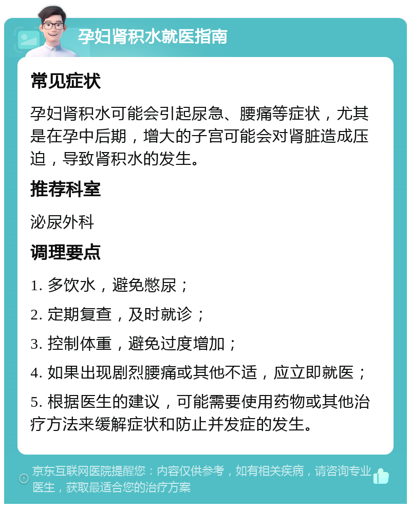 孕妇肾积水就医指南 常见症状 孕妇肾积水可能会引起尿急、腰痛等症状，尤其是在孕中后期，增大的子宫可能会对肾脏造成压迫，导致肾积水的发生。 推荐科室 泌尿外科 调理要点 1. 多饮水，避免憋尿； 2. 定期复查，及时就诊； 3. 控制体重，避免过度增加； 4. 如果出现剧烈腰痛或其他不适，应立即就医； 5. 根据医生的建议，可能需要使用药物或其他治疗方法来缓解症状和防止并发症的发生。