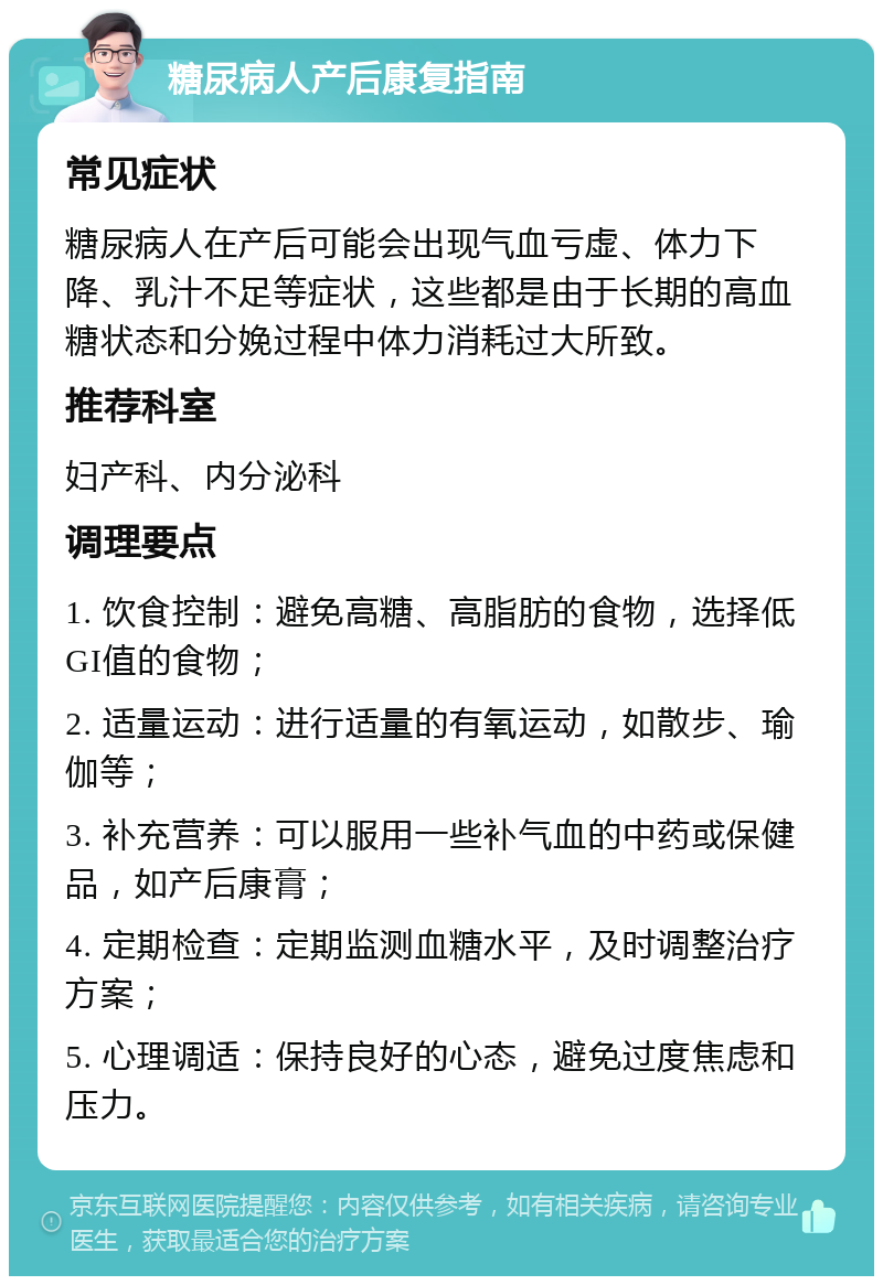 糖尿病人产后康复指南 常见症状 糖尿病人在产后可能会出现气血亏虚、体力下降、乳汁不足等症状，这些都是由于长期的高血糖状态和分娩过程中体力消耗过大所致。 推荐科室 妇产科、内分泌科 调理要点 1. 饮食控制：避免高糖、高脂肪的食物，选择低GI值的食物； 2. 适量运动：进行适量的有氧运动，如散步、瑜伽等； 3. 补充营养：可以服用一些补气血的中药或保健品，如产后康膏； 4. 定期检查：定期监测血糖水平，及时调整治疗方案； 5. 心理调适：保持良好的心态，避免过度焦虑和压力。