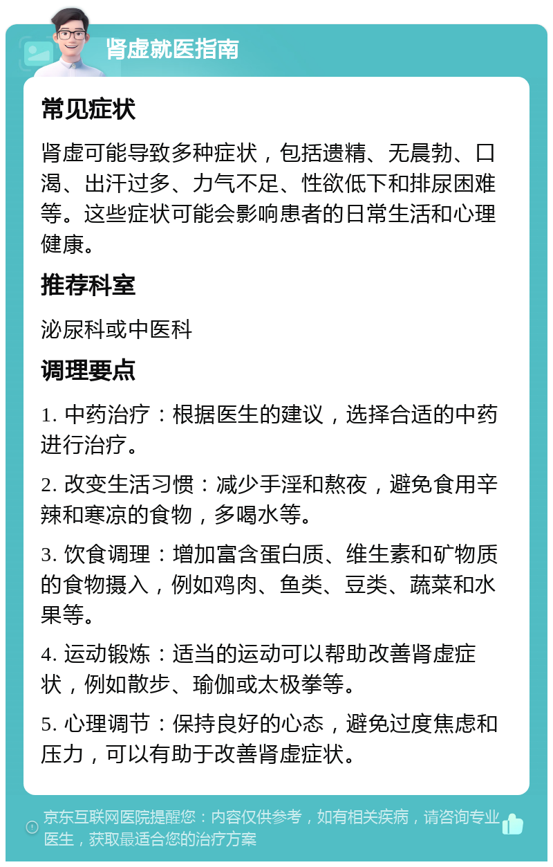 肾虚就医指南 常见症状 肾虚可能导致多种症状，包括遗精、无晨勃、口渴、出汗过多、力气不足、性欲低下和排尿困难等。这些症状可能会影响患者的日常生活和心理健康。 推荐科室 泌尿科或中医科 调理要点 1. 中药治疗：根据医生的建议，选择合适的中药进行治疗。 2. 改变生活习惯：减少手淫和熬夜，避免食用辛辣和寒凉的食物，多喝水等。 3. 饮食调理：增加富含蛋白质、维生素和矿物质的食物摄入，例如鸡肉、鱼类、豆类、蔬菜和水果等。 4. 运动锻炼：适当的运动可以帮助改善肾虚症状，例如散步、瑜伽或太极拳等。 5. 心理调节：保持良好的心态，避免过度焦虑和压力，可以有助于改善肾虚症状。