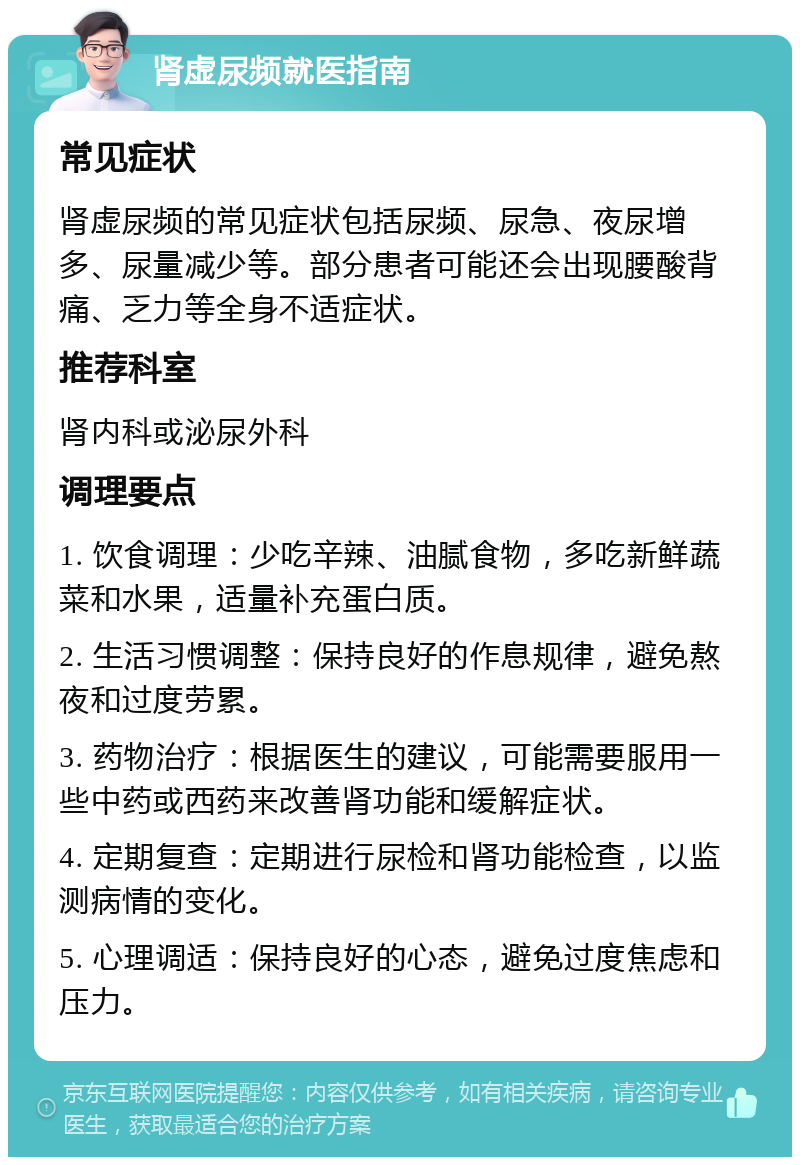 肾虚尿频就医指南 常见症状 肾虚尿频的常见症状包括尿频、尿急、夜尿增多、尿量减少等。部分患者可能还会出现腰酸背痛、乏力等全身不适症状。 推荐科室 肾内科或泌尿外科 调理要点 1. 饮食调理：少吃辛辣、油腻食物，多吃新鲜蔬菜和水果，适量补充蛋白质。 2. 生活习惯调整：保持良好的作息规律，避免熬夜和过度劳累。 3. 药物治疗：根据医生的建议，可能需要服用一些中药或西药来改善肾功能和缓解症状。 4. 定期复查：定期进行尿检和肾功能检查，以监测病情的变化。 5. 心理调适：保持良好的心态，避免过度焦虑和压力。